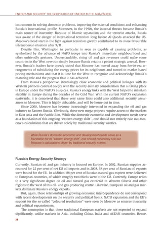 28
ENERGY AND SECURITY: THE GEOPOLITICS OF ENERGY IN THE ASIA-PACIFIC
instruments in solving domestic problems, improving the external conditions and enhancing
Russia’s international proﬁle. Moreover, in the 1990s, the internal threats became Russia’s
main source of insecurity. Because of Islamic separatism and the terrorist attacks, Russia
was aware of the danger of international terrorism long before Al Qaeda attacked the US.
Moscow’s head start in the ﬁght against terrorism greatly contributed to its more favourable
international situation after 9/11.
Despite this, Washington in particular is seen as capable of causing problems, as
symbolized by the advance of NATO troops into Russia’s immediate neighbourhood and
other unfriendly gestures. Understandably, rising oil and gas revenues could make some
countries in the West nervous simply because Russia retains a potent strategic arsenal. How-
ever, Russia’s leaders have openly stated that Moscow has moved away from Soviet-era ar-
rangements of subsidizing the energy prices for its neighbours and turned to market-based
pricing mechanisms and that it is time for the West to recognize and acknowledge Russia’s
maturing role and the progress that it has achieved.
From Russia’s perspective, increasingly close economic and political linkages with its
Western partners contrast deeply with the security-military consolidation that is taking place
in Europe under the NATO’s auspices. Russia’s energy links with the West helped to maintain
stability in Europe during the decades of the Cold War. With the current NATO’s expansion
eastwards, it is conceived that these very same links could also additional security assur-
ances to Moscow. This is highly debatable, and will be borne out in time.
Since 2000, Moscow has become increasingly interested in expanding the oil and gas
industry to Eastern Russia. Obviously, these new mega-projects require access to the markets
in East Asia and the Paciﬁc Rim. While the domestic economic and development needs serve
as a foundation of this ongoing “eastern energy shift”, one should not entirely rule out Mos-
cow’s calculations that are driven solely by traditional security worries.
While Russia’s domestic economic and development needs serve as a
foundation for its “eastern energy shift”, one should not entirely rule out
Moscow’s calculations driven by traditional security worries.
Russia’s Energy Security Strategy
Currently, Russian oil and gas industry is focused on Europe. In 2002, Russian supplies ac-
counted for 22 per cent of net EU oil imports and in 2003, 58 per cent of Russian oil exports
were bound for the EU. In addition, 88 per cent of Russian natural gas exports were delivered
to European countries, of which roughly two-thirds went to the EU. Currently, Europe relies
to a very signiﬁcant degree on oil and natural gas extracted in Western Siberia and other
regions to the west of this oil- and gas-producing centre. Likewise, European oil and gas mar-
kets dominate Russia’s energy exports.
But, again, these relationships of growing economic interdependence do not correspond
with recent developments on the security and political fronts. NATO expansion and the EU’s
support for the so-called “coloured revolutions” were seen by Moscow as sources insecurity
and political expansionism.
The assumption is that these traditional European markets are not expected to expand
signiﬁcantly, unlike markets in Asia, including China, India and ASEAN countries. Hence,
 