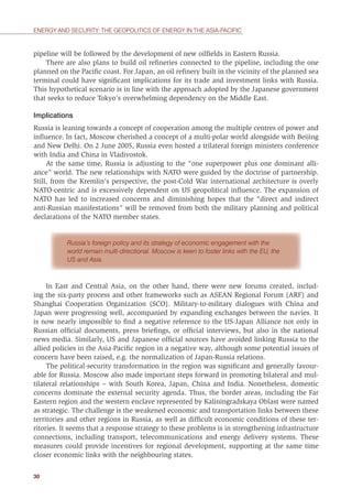 30
ENERGY AND SECURITY: THE GEOPOLITICS OF ENERGY IN THE ASIA-PACIFIC
pipeline will be followed by the development of new oilﬁelds in Eastern Russia.
There are also plans to build oil reﬁneries connected to the pipeline, including the one
planned on the Paciﬁc coast. For Japan, an oil reﬁnery built in the vicinity of the planned sea
terminal could have signiﬁcant implications for its trade and investment links with Russia.
This hypothetical scenario is in line with the approach adopted by the Japanese government
that seeks to reduce Tokyo’s overwhelming dependency on the Middle East.
Implications
Russia is leaning towards a concept of cooperation among the multiple centres of power and
inﬂuence. In fact, Moscow cherished a concept of a multi-polar world alongside with Beijing
and New Delhi. On 2 June 2005, Russia even hosted a trilateral foreign ministers conference
with India and China in Vladivostok.
At the same time, Russia is adjusting to the “one superpower plus one dominant alli-
ance” world. The new relationships with NATO were guided by the doctrine of partnership.
Still, from the Kremlin’s perspective, the post-Cold War international architecture is overly
NATO-centric and is excessively dependent on US geopolitical inﬂuence. The expansion of
NATO has led to increased concerns and diminishing hopes that the “direct and indirect
anti-Russian manifestations” will be removed from both the military planning and political
declarations of the NATO member states.
Russia’s foreign policy and its strategy of economic engagement with the
world remain multi-directional. Moscow is keen to foster links with the EU, the
US and Asia.
In East and Central Asia, on the other hand, there were new forums created, includ-
ing the six-party process and other frameworks such as ASEAN Regional Forum (ARF) and
Shanghai Cooperation Organization (SCO). Military-to-military dialogues with China and
Japan were progressing well, accompanied by expanding exchanges between the navies. It
is now nearly impossible to ﬁnd a negative reference to the US-Japan Alliance not only in
Russian ofﬁcial documents, press brieﬁngs, or ofﬁcial interviews, but also in the national
news media. Similarly, US and Japanese ofﬁcial sources have avoided linking Russia to the
allied policies in the Asia-Paciﬁc region in a negative way, although some potential issues of
concern have been raised, e.g. the normalization of Japan-Russia relations.
The political-security transformation in the region was signiﬁcant and generally favour-
able for Russia. Moscow also made important steps forward in promoting bilateral and mul-
tilateral relationships – with South Korea, Japan, China and India. Nonetheless, domestic
concerns dominate the external security agenda. Thus, the border areas, including the Far
Eastern region and the western enclave represented by Kaliningradskaya Oblast were named
as strategic. The challenge is the weakened economic and transportation links between these
territories and other regions in Russia, as well as difﬁcult economic conditions of these ter-
ritories. It seems that a response strategy to these problems is in strengthening infrastructure
connections, including transport, telecommunications and energy delivery systems. These
measures could provide incentives for regional development, supporting at the same time
closer economic links with the neighbouring states.
 