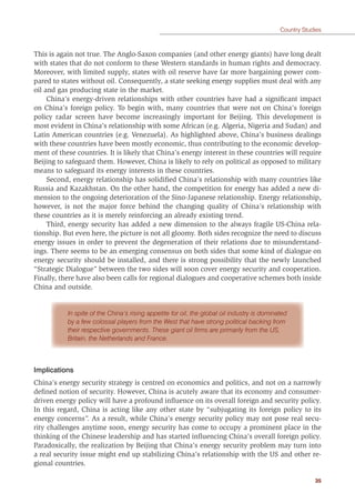 35
Country Studies
This is again not true. The Anglo-Saxon companies (and other energy giants) have long dealt
with states that do not conform to these Western standards in human rights and democracy.
Moreover, with limited supply, states with oil reserve have far more bargaining power com-
pared to states without oil. Consequently, a state seeking energy supplies must deal with any
oil and gas producing state in the market.
China’s energy-driven relationships with other countries have had a signiﬁcant impact
on China’s foreign policy. To begin with, many countries that were not on China’s foreign
policy radar screen have become increasingly important for Beijing. This development is
most evident in China’s relationship with some African (e.g. Algeria, Nigeria and Sudan) and
Latin American countries (e.g. Venezuela). As highlighted above, China’s business dealings
with these countries have been mostly economic, thus contributing to the economic develop-
ment of these countries. It is likely that China’s energy interest in these countries will require
Beijing to safeguard them. However, China is likely to rely on political as opposed to military
means to safeguard its energy interests in these countries.
Second, energy relationship has solidiﬁed China’s relationship with many countries like
Russia and Kazakhstan. On the other hand, the competition for energy has added a new di-
mension to the ongoing deterioration of the Sino-Japanese relationship. Energy relationship,
however, is not the major force behind the changing quality of China’s relationship with
these countries as it is merely reinforcing an already existing trend.
Third, energy security has added a new dimension to the always fragile US-China rela-
tionship. But even here, the picture is not all gloomy. Both sides recognize the need to discuss
energy issues in order to prevent the degeneration of their relations due to misunderstand-
ings. There seems to be an emerging consensus on both sides that some kind of dialogue on
energy security should be installed, and there is strong possibility that the newly launched
“Strategic Dialogue” between the two sides will soon cover energy security and cooperation.
Finally, there have also been calls for regional dialogues and cooperative schemes both inside
China and outside.
In spite of the China’s rising appetite for oil, the global oil industry is dominated
by a few colossal players from the West that have strong political backing from
their respective governments. These giant oil ﬁrms are primarily from the US,
Britain, the Netherlands and France.
Implications
China’s energy security strategy is centred on economics and politics, and not on a narrowly
deﬁned notion of security. However, China is acutely aware that its economy and consumer-
driven energy policy will have a profound inﬂuence on its overall foreign and security policy.
In this regard, China is acting like any other state by “subjugating its foreign policy to its
energy concerns”. As a result, while China’s energy security policy may not pose real secu-
rity challenges anytime soon, energy security has come to occupy a prominent place in the
thinking of the Chinese leadership and has started inﬂuencing China’s overall foreign policy.
Paradoxically, the realization by Beijing that China’s energy security problem may turn into
a real security issue might end up stabilizing China’s relationship with the US and other re-
gional countries.
 