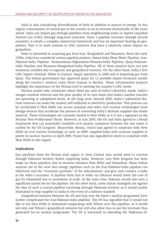 38
ENERGY AND SECURITY: THE GEOPOLITICS OF ENERGY IN THE ASIA-PACIFIC
India is also considering diversiﬁcation of fuels in addition to sources of energy. In this
regard, consumption of natural gas in the country is set to increase dramatically in the years
ahead. India can import gas through pipelines from neighbouring states or import Liqueﬁed
Natural Gas (LNG) through long-term contracts. Since a pipeline traverses through several
countries, it entails a complex contractual framework and has an important bearing on geo-
politics. This is in stark contrast to LNG contracts that have a relatively minor impact on
geopolitics.
India is interested in acquiring gas from Iran, Bangladesh and Myanmar. Since the early
1990s, India has considered various pipeline projects: Oman-India Deep Water Pipeline, Iran-
Pakistan-India Pipeline, Turkmenistan-Afghanistan-Pakistan-India Pipeline, Qatar-Pakistan-
India Pipeline and Myanmar-Bangladesh-India Pipeline. All of these projects have run into
numerous troubles due to regional and geopolitical tensions. On the other hand, India’s ﬁrst
LNG import terminal, Dahej in Gujarat, began operation in 2004 and is importing gas from
Qatar. The Indian government has approved plans for 12 possible import terminals mostly
along the country’s western coast (from Gujarat to Kerala). These infrastructure projects
highlight the importance of the Persian Gulf in meeting the country’s LNG needs.
Nuclear power only constitutes about three per cent of India’s electricity needs. India’s
meagre uranium reserves and the poor quality of its ores mean that India’s nuclear reactors
are operating at suboptimal levels. In the long term, beyond 2050, India’s substantial tho-
rium reserves can make the country self-sufﬁcient in electricity production. This process can
be accelerated if New Delhi can access uranium and other civil nuclear technologies from
foreign sources that accelerate the process of converting India’s thorium supplies into ﬁssile
material. These technologies are currently barred to New Delhi as it is not a signatory to the
Nuclear Non-Proliferation Treaty. However, in July 2005, the US and India agreed to a broad
framework that can potentially establish civil nuclear commerce between the two states if
ratiﬁed by the US Congress. Meanwhile, Russia, which had agreed to cooperate with New
Delhi on civil nuclear technology as early as 2000, supplied India with uranium supplies to
power its nuclear reactors in April 2006. France has also signalled its intent to cooperate with
New Delhi in this regard.
Implications
Gas pipelines from the Persian Gulf region or from Central Asia would need to traverse
through Pakistani territory before supplying India. However, very little progress has been
made on these pipelines due to tensions between New Delhi and Islamabad. Many Indian
analysts are of the view that energy pipelines such as the Iran-Pakistan-India pipeline can
effectively end the “economic partition” of the subcontinent, and give each country a stake
in the other’s economy. A pipeline from Iran to India via Pakistan would lower the cost of
gas for Islamabad due to economies of scale. At the same time, Pakistan would also earn a
signiﬁcant transit fee for the pipeline. On the other hand, some Indian strategists are against
the idea of such a crucial pipeline traversing through Pakistani territory as it would enable
Islamabad to stop supplies to India in the event of a military standoff.
Geopolitical tensions between the US and Iran over the latter’s nuclear programme have
further complicated the Iran-Pakistan-India pipeline. The US has signalled that it would not
like to see New Delhi or Islamabad cooperating with Tehran over this pipeline, as it would
not only end Tehran’s geopolitical isolation but will also allow Iran to use the revenues thus
generated for its nuclear programme. The US is interested in extending the Tajikistan-Af-
 