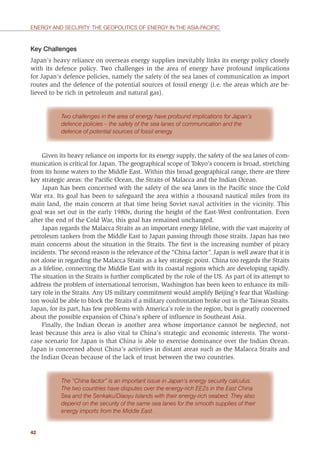 42
ENERGY AND SECURITY: THE GEOPOLITICS OF ENERGY IN THE ASIA-PACIFIC
Key Challenges
Japan’s heavy reliance on overseas energy supplies inevitably links its energy policy closely
with its defence policy. Two challenges in the area of energy have profound implications
for Japan’s defence policies, namely the safety of the sea lanes of communication as import
routes and the defence of the potential sources of fossil energy (i.e. the areas which are be-
lieved to be rich in petroleum and natural gas).
Two challenges in the area of energy have profound implications for Japan’s
defence policies – the safety of the sea lanes of communication and the
defence of potential sources of fossil energy.
Given its heavy reliance on imports for its energy supply, the safety of the sea lanes of com-
munication is critical for Japan. The geographical scope of Tokyo’s concern is broad, stretching
from its home waters to the Middle East. Within this broad geographical range, there are three
key strategic areas: the Paciﬁc Ocean, the Straits of Malacca and the Indian Ocean.
Japan has been concerned with the safety of the sea lanes in the Paciﬁc since the Cold
War era. Its goal has been to safeguard the area within a thousand nautical miles from its
main land, the main concern at that time being Soviet naval activities in the vicinity. This
goal was set out in the early 1980s, during the height of the East-West confrontation. Even
after the end of the Cold War, this goal has remained unchanged.
Japan regards the Malacca Straits as an important energy lifeline, with the vast majority of
petroleum tankers from the Middle East to Japan passing through those straits. Japan has two
main concerns about the situation in the Straits. The ﬁrst is the increasing number of piracy
incidents. The second reason is the relevance of the “China factor”. Japan is well aware that it is
not alone in regarding the Malacca Straits as a key strategic point. China too regards the Straits
as a lifeline, connecting the Middle East with its coastal regions which are developing rapidly.
The situation in the Straits is further complicated by the role of the US. As part of its attempt to
address the problem of international terrorism, Washington has been keen to enhance its mili-
tary role in the Straits. Any US military commitment would amplify Beijing’s fear that Washing-
ton would be able to block the Straits if a military confrontation broke out in the Taiwan Straits.
Japan, for its part, has few problems with America’s role in the region, but is greatly concerned
about the possible expansion of China’s sphere of inﬂuence in Southeast Asia.
Finally, the Indian Ocean is another area whose importance cannot be neglected, not
least because this area is also vital to China’s strategic and economic interests. The worst-
case scenario for Japan is that China is able to exercise dominance over the Indian Ocean.
Japan is concerned about China’s activities in distant areas such as the Malacca Straits and
the Indian Ocean because of the lack of trust between the two countries.
The “China factor” is an important issue in Japan’s energy security calculus.
The two countries have disputes over the energy-rich EEZs in the East China
Sea and the Senkaku/Diaoyu Islands with their energy-rich seabed. They also
depend on the security of the same sea lanes for the smooth supplies of their
energy imports from the Middle East.
 