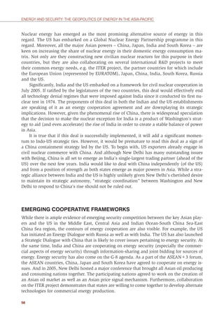 56
ENERGY AND SECURITY: THE GEOPOLITICS OF ENERGY IN THE ASIA-PACIFIC
Nuclear energy has emerged as the most promising alternative source of energy in this
regard. The US has embarked on a Global Nuclear Energy Partnership programme in this
regard. Moreover, all the major Asian powers – China, Japan, India and South Korea – are
keen on increasing the share of nuclear energy in their domestic energy consumption ma-
trix. Not only are they constructing new civilian nuclear reactors for this purpose in their
countries, but they are also collaborating on several international R&D projects to meet
their common energy needs, e.g. the ITER project, the partner countries for which include
the European Union (represented by EURATOM), Japan, China, India, South Korea, Russia
and the US.
Signiﬁcantly, India and the US embarked on a framework for civil nuclear cooperation in
July 2005. If ratiﬁed by the legislatures of the two countries, this deal would effectively end
all technology denial regimes that were imposed against India since it conducted its ﬁrst nu-
clear test in 1974. The proponents of this deal in both the Indian and the US establishments
are speaking of it as an energy cooperation agreement and are downplaying its strategic
implications. However, given the phenomenal rise of China, there is widespread speculation
that the decision to make the nuclear exception for India is a product of Washington’s strat-
egy to aid (and even accelerate) the rise of India in order to create a stable balance of power
in Asia.
It is true that if this deal is successfully implemented, it will add a signiﬁcant momen-
tum to Indo-US strategic ties. However, it would be premature to read this deal as a sign of
a China containment strategy led by the US. To begin with, US exporters already engage in
civil nuclear commerce with China. And although New Delhi has many outstanding issues
with Beijing, China is all set to emerge as India’s single-largest trading partner (ahead of the
US) over the next few years. India would like to deal with China independently (of the US)
and from a position of strength as both states emerge as major powers in Asia. While a stra-
tegic alliance between India and the US is highly unlikely given New Delhi’s cherished desire
to maintain its strategic autonomy, “strategic coordination” between Washington and New
Delhi to respond to China’s rise should not be ruled out.
EMERGING COOPERATIVE FRAMEWORKS
While there is ample evidence of emerging security competition between the key Asian play-
ers and the US in the Middle East, Central Asia and Indian Ocean-South China Sea-East
China Sea region, the contours of energy cooperation are also visible. For example, the US
has initiated an Energy Dialogue with Russia as well as with India. The US has also launched
a Strategic Dialogue with China that is likely to cover issues pertaining to energy security. At
the same time, India and China are cooperating on energy security (especially the commer-
cial aspects of energy security) through information-sharing and joint bidding for sources of
energy. Energy security has also come on the G-8 agenda. As a part of the ASEAN+3 forum,
the ASEAN countries, China, Japan and South Korea have agreed to cooperate on energy is-
sues. And in 2005, New Delhi hosted a major conference that brought all Asian oil producing
and consuming nations together. The participating nations agreed to work on the creation of
an Asian oil market as well as an Asian price signal mechanism. Furthermore, collaboration
on the ITER project demonstrates that states are willing to come together to develop alternate
technologies for commercial energy production.
 
