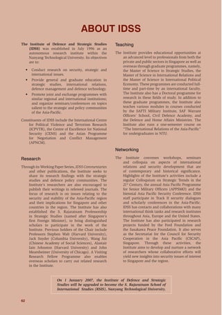 62
ENERGY AND SECURITY: THE GEOPOLITICS OF ENERGY IN THE ASIA-PACIFIC
The Institute of Defence and Strategic Studies
(IDSS) was established in July 1996 as an
autonomous research institute within the
Nanyang Technological University. Its objectives
are to:
• Conduct research on security, strategic and
international issues.
• Provide general and graduate education in
strategic studies, international relations,
defence management and defence technology.
• Promote joint and exchange programmes with
similar regional and international institutions;
and organize seminars/conferences on topics
salient to the strategic and policy communities
of the Asia-Paciﬁc.
Constituents of IDSS include the International Centre
for Political Violence and Terrorism Research
(ICPVTR), the Centre of Excellence for National
Security (CENS) and the Asian Programme
for Negotiation and Conﬂict Management
(APNCM).
Research
Through its Working Paper Series, IDSS Commentaries
and other publications, the Institute seeks to
share its research ﬁndings with the strategic
studies and defence policy communities. The
Institute’s researchers are also encouraged to
publish their writings in refereed journals. The
focus of research is on issues relating to the
security and stability of the Asia-Paciﬁc region
and their implications for Singapore and other
countries in the region. The Institute has also
established the S. Rajaratnam Professorship
in Strategic Studies (named after Singapore’s
ﬁrst Foreign Minister), to bring distinguished
scholars to participate in the work of the
Institute. Previous holders of the Chair include
Professors Stephen Walt (Harvard University),
Jack Snyder (Columbia University), Wang Jisi
(Chinese Academy of Social Sciences), Alastair
Iain Johnston (Harvard University) and John
Mearsheimer (University of Chicago). A Visiting
Research Fellow Programme also enables
overseas scholars to carry out related research
in the Institute.
Teaching
The Institute provides educational opportunities at
an advanced level to professionals from both the
private and public sectors in Singapore as well as
overseas through graduate programmes, namely,
the Master of Science in Strategic Studies, the
Master of Science in International Relations and
the Master of Science in International Political
Economy. These programmes are conducted full-
time and part-time by an international faculty.
The Institute also has a Doctoral programme for
research in these ﬁelds of study. In addition to
these graduate programmes, the Institute also
teaches various modules in courses conducted
by the SAFTI Military Institute, SAF Warrant
Ofﬁcers’ School, Civil Defence Academy, and
the Defence and Home Affairs Ministries. The
Institute also runs a one-semester course on
“The International Relations of the Asia-Paciﬁc”
for undergraduates in NTU.
Networking
The Institute convenes workshops, seminars
and colloquia on aspects of international
relations and security development that are
of contemporary and historical signiﬁcance.
Highlights of the Institute’s activities include a
regular Colloquium on Strategic Trends in the
21st
Century, the annual Asia Paciﬁc Programme
for Senior Military Ofﬁcers (APPSMO) and the
biennial Asia Paciﬁc Security Conference. IDSS
staff participate in Track II security dialogues
and scholarly conferences in the Asia-Paciﬁc.
IDSS has contacts and collaborations with many
international think tanks and research institutes
throughout Asia, Europe and the United States.
The Institute has also participated in research
projects funded by the Ford Foundation and
the Sasakawa Peace Foundation. It also serves
as the Secretariat for the Council for Security
Cooperation in the Asia Paciﬁc (CSCAP),
Singapore. Through these activities, the
Institute aims to develop and nurture a network
of researchers whose collaborative efforts will
yield new insights into security issues of interest
to Singapore and the region.
ABOUT IDSS
On 1 January 2007, the Institute of Defence and Strategic
Studies will be upgraded to become the S. Rajaratnam School of
International Studies (RSIS), Nanyang Technological University.
 