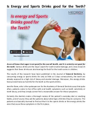 Is Energy and Sports Drinks good for the Teeth?
As we all know that sugar is not good for the overall health, and it is certainly not good for
the teeth. Various drinks are the major culprit for tooth enamel damage, and a new research
suggests that these drinks are also bearing the fault for the tooth caries in children.
The results of the research have been published in the Journal of General Dentistry, by
consuming energy or sports drinks for only as little as 5 days consecutively, the teeth are
already exposed to a high risk of decay and enamel damage. Moreover, the energy drinks
have proved twice as harmful for the teeth as the sports drinks.
Jennifer Bone, who is the spokesperson for the Academy of General Dentistry says that quite
often, patients come to her office with oral health symptoms such as tooth sensitivity or
tooth decay, and they simply cannot find a reasonable answer for these symptoms.
Certainly the dentists make a thorough review of the patient’s everyday diet or snacking
habits, and of course they ask the patients about what type of drinks they do consume. The
patients are basically stunned to find out that it is the sports drinks or the energy drinks the
ones that cause these symptoms in the first place.
 