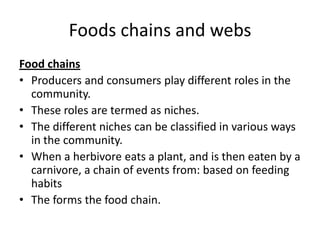 Foods chains and webs
Food chains
• Producers and consumers play different roles in the
community.
• These roles are termed as niches.
• The different niches can be classified in various ways
in the community.
• When a herbivore eats a plant, and is then eaten by a
carnivore, a chain of events from: based on feeding
habits
• The forms the food chain.

 
