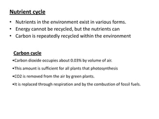 Nutrient cycle
• Nutrients in the environment exist in various forms.
• Energy cannot be recycled, but the nutrients can
• Carbon is repeatedly recycled within the environment
Carbon cycle
•Carbon dioxide occupies about 0.03% by volume of air.
•This amount is sufficient for all plants that photosynthesis
•CO2 is removed from the air by green plants.
•It is replaced through respiration and by the combustion of fossil fuels.

 