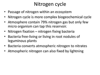 Nitrogen cycle
• Passage of nitrogen within an ecosystem
• Nitrogen cycle is more complex biogeochemical cycle
• Atmosphere contain 79% nitrogen gas but only few
micro organism can tap this reservoir.
• Nitrogen fixation – nitrogen fixing bacteria
• Bacteria free-living or living in root nodules of
leguminous plants
• Bacteria converts atmospheric nitrogen to nitrates
• Atmospheric nitrogen can also fixed by lightning

 