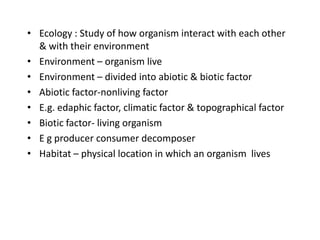 • Ecology : Study of how organism interact with each other
& with their environment
• Environment – organism live
• Environment – divided into abiotic & biotic factor
• Abiotic factor-nonliving factor
• E.g. edaphic factor, climatic factor & topographical factor
• Biotic factor- living organism
• E g producer consumer decomposer
• Habitat – physical location in which an organism lives

 