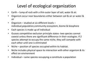 Level of ecological organization
• Earth – lump of rock with a thin outer layer of soil, water & air.
• Organism occur near boundaries either between soil & air or water &
air
• Organism – studied at six different levels –
individual,population,community ecosystem, biome & biosphere
• Each species is made up of individual
• Guases competitive exclusion principle states- two species cannot
coexist unless there are significant difference in their ecologies. If 2
species attempt to occupy the same niche, they will compete with
each other until one is eliminated
• Niche – position of species occupied within its habitat.
• Niche includes physical space its interaction with other organism & its
effect on environment
• Individual – same species occupying a constitute a population

 