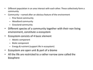 •
•

Different population in an area interact with each other. These collectively form a
community
Community – named after an obvious feature of the environment
– Pine forest community
– Woodland community
– Grassland community

• Different species of a community together with their non living
environment, constitute a ecosystem
• Ecosystem consists of 4 basic element
– Abiotic component
– Biotic component
– Energy & nutrient (support life in ecosystem)

• Ecosystem are open unit & part of a biome
• All the life are restricted to a rather narrow zone called the
biosphere

 