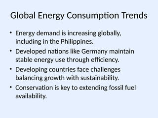 Global Energy Consumption Trends
• Energy demand is increasing globally,
including in the Philippines.
• Developed nations like Germany maintain
stable energy use through efficiency.
• Developing countries face challenges
balancing growth with sustainability.
• Conservation is key to extending fossil fuel
availability.
 
