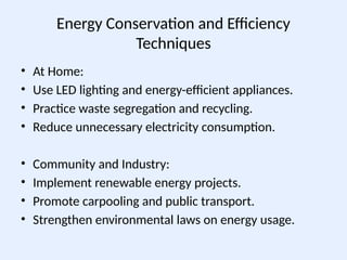 Energy Conservation and Efficiency
Techniques
• At Home:
• Use LED lighting and energy-efficient appliances.
• Practice waste segregation and recycling.
• Reduce unnecessary electricity consumption.
• Community and Industry:
• Implement renewable energy projects.
• Promote carpooling and public transport.
• Strengthen environmental laws on energy usage.
 