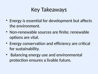 Key Takeaways
• Energy is essential for development but affects
the environment.
• Non-renewable sources are finite; renewable
options are vital.
• Energy conservation and efficiency are critical
for sustainability.
• Balancing energy use and environmental
protection ensures a livable future.
 