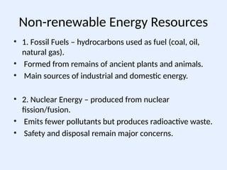Non-renewable Energy Resources
• 1. Fossil Fuels – hydrocarbons used as fuel (coal, oil,
natural gas).
• Formed from remains of ancient plants and animals.
• Main sources of industrial and domestic energy.
• 2. Nuclear Energy – produced from nuclear
fission/fusion.
• Emits fewer pollutants but produces radioactive waste.
• Safety and disposal remain major concerns.
 