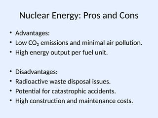 Nuclear Energy: Pros and Cons
• Advantages:
• Low CO₂ emissions and minimal air pollution.
• High energy output per fuel unit.
• Disadvantages:
• Radioactive waste disposal issues.
• Potential for catastrophic accidents.
• High construction and maintenance costs.
 