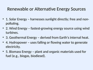 Renewable or Alternative Energy Sources
• 1. Solar Energy – harnesses sunlight directly; free and non-
polluting.
• 2. Wind Energy – fastest-growing energy source using wind
turbines.
• 3. Geothermal Energy – derived from Earth's internal heat.
• 4. Hydropower – uses falling or flowing water to generate
electricity.
• 5. Biomass Energy – plant and organic materials used for
fuel (e.g., biogas, biodiesel).
 