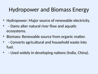 Hydropower and Biomass Energy
• Hydropower: Major source of renewable electricity.
• - Dams alter natural river flow and aquatic
ecosystems.
• Biomass: Renewable source from organic matter.
• - Converts agricultural and household waste into
fuel.
• - Used widely in developing nations (India, China).
 