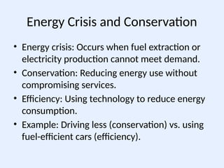 Energy Crisis and Conservation
• Energy crisis: Occurs when fuel extraction or
electricity production cannot meet demand.
• Conservation: Reducing energy use without
compromising services.
• Efficiency: Using technology to reduce energy
consumption.
• Example: Driving less (conservation) vs. using
fuel-efficient cars (efficiency).
 