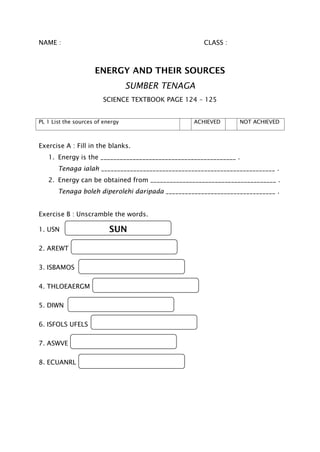 NAME : CLASS :
ENERGY AND THEIR SOURCES
SUMBER TENAGA
SCIENCE TEXTBOOK PAGE 124 – 125
PL 1 List the sources of energy ACHIEVED NOT ACHIEVED
Exercise A : Fill in the blanks.
1. Energy is the __________________________________________ .
Tenaga ialah ______________________________________________________ .
2. Energy can be obtained from _______________________________________ .
Tenaga boleh diperolehi daripada __________________________________ .
Exercise B : Unscramble the words.
1. USN
2. AREWT
3. ISBAMOS
4. THLOEAERGM
5. DIWN
6. ISFOLS UFELS
7. ASWVE
8. ECUANRL
SUN
 