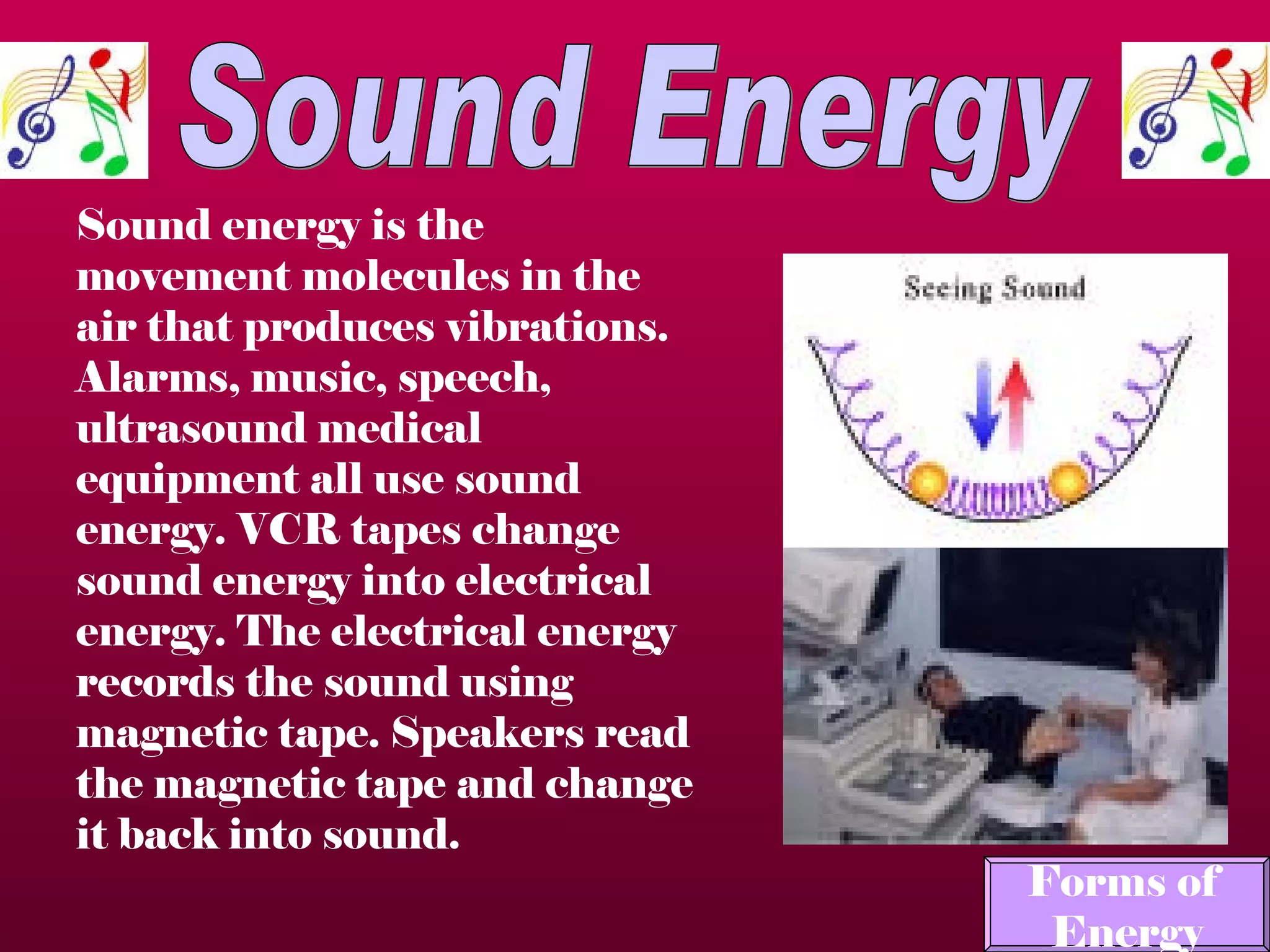 Sound Energy Sound energy is the movement molecules in the air that produces vibrations. Alarms, music, speech, ultrasound medical equipment all use sound energy. VCR tapes change sound energy into electrical energy. The electrical energy records the sound using magnetic tape. Speakers read the magnetic tape and change it back into sound.   Forms of  Energy 