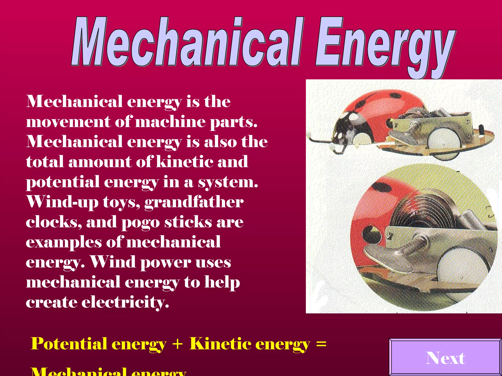 Mechanical Energy Mechanical energy is the movement of machine parts.  Mechanical energy is also the total amount of kinetic and potential energy in a system.  Wind-up toys, grandfather clocks, and pogo sticks are examples of mechanical energy. Wind power uses mechanical energy to help create electricity.  Potential energy + Kinetic energy =  Mechanical energy Next 
