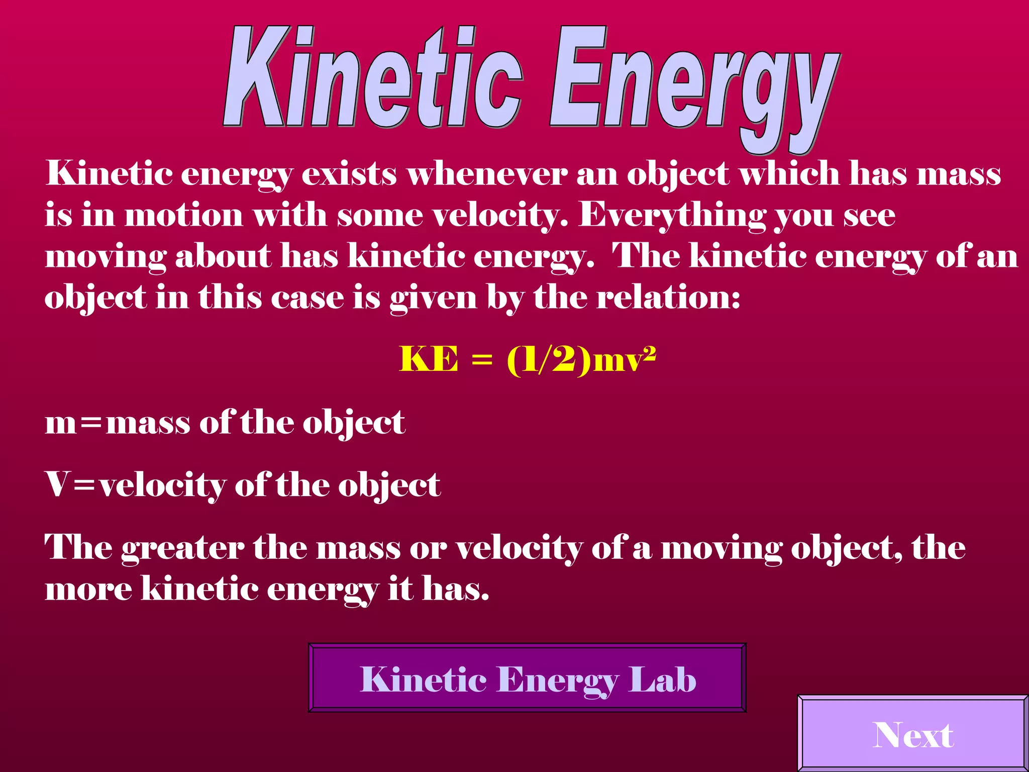 Kinetic Energy Kinetic energy exists whenever an object which has mass is in motion with some velocity. Everything you see moving about has kinetic energy.  The kinetic energy of an object in this case is given by the relation:  KE = (1/2)mv 2   m=mass of the object  V=velocity of the object  The greater the mass or velocity of a moving object, the more kinetic energy it has. Kinetic Energy Lab Next 