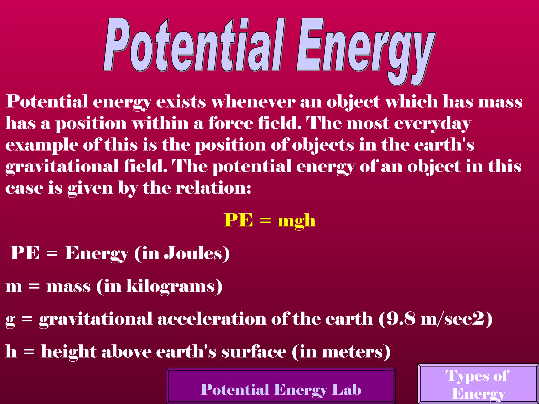 Potential Energy Potential energy exists whenever an object which has mass has a position within a force field. The most everyday example of this is the position of objects in the earth's gravitational field. The potential energy of an object in this case is given by the relation:  PE = mgh    PE = Energy (in Joules)  m = mass (in kilograms)  g = gravitational acceleration of the earth (9.8 m/sec2)  h = height above earth's surface (in meters)  Potential Energy Lab Types of  Energy 
