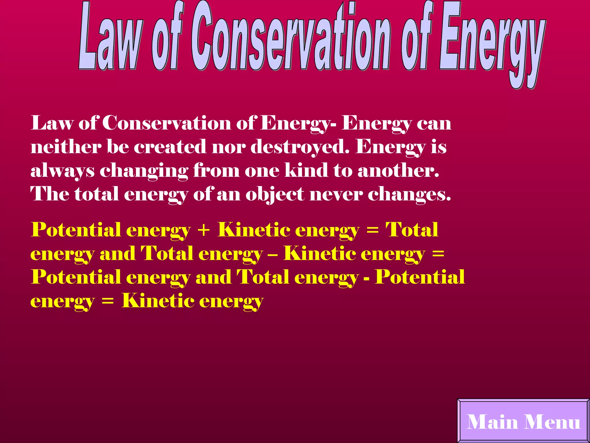Law of Conservation of Energy Law of Conservation of Energy- Energy can neither be created nor destroyed. Energy is always changing from one kind to another. The total energy of an object never changes. Potential energy + Kinetic energy = Total energy and Total energy – Kinetic energy = Potential energy and Total energy - Potential energy = Kinetic energy   Main Menu Main Menu 
