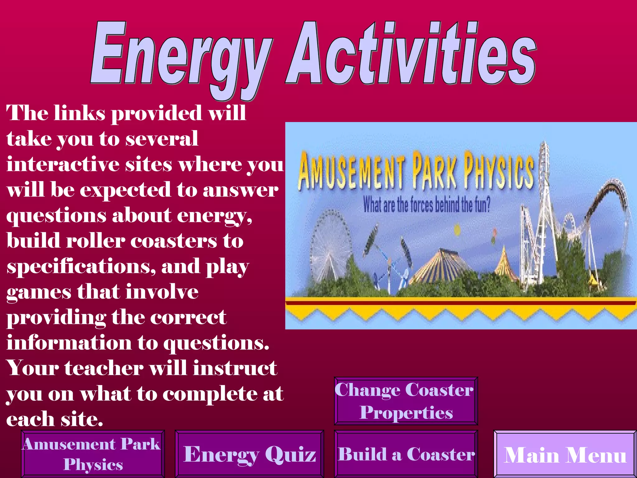 Energy Activities Main Menu The links provided will take you to several interactive sites where you will be expected to answer questions about energy, build roller coasters to specifications, and play games that involve providing the correct information to questions.  Your teacher will instruct you on what to complete at each site. Amusement Park  Physics Build a Coaster Energy Quiz Change Coaster  Properties 