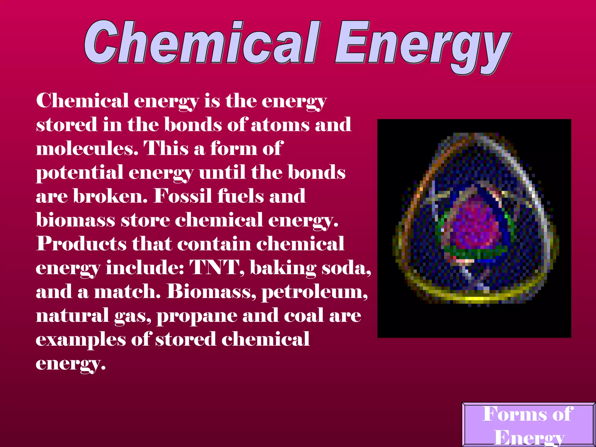 Chemical Energy Chemical energy is the energy stored in the bonds of atoms and molecules.  This a form of potential energy until the bonds are broken. Fossil fuels and biomass store chemical energy. Products that contain chemical energy include: TNT, baking soda, and a match.  Biomass, petroleum, natural gas, propane and coal are examples of stored chemical energy. Forms of  Energy 