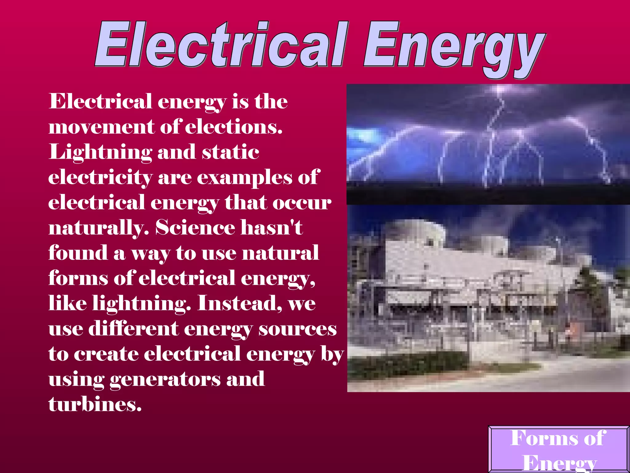 Electrical Energy Electrical energy is the movement of elections.  Lightning and static electricity are examples of electrical energy that occur naturally. Science hasn't found a way to use natural forms of electrical energy, like lightning. Instead, we use different energy sources to create electrical energy by using generators and turbines.   Forms of  Energy 