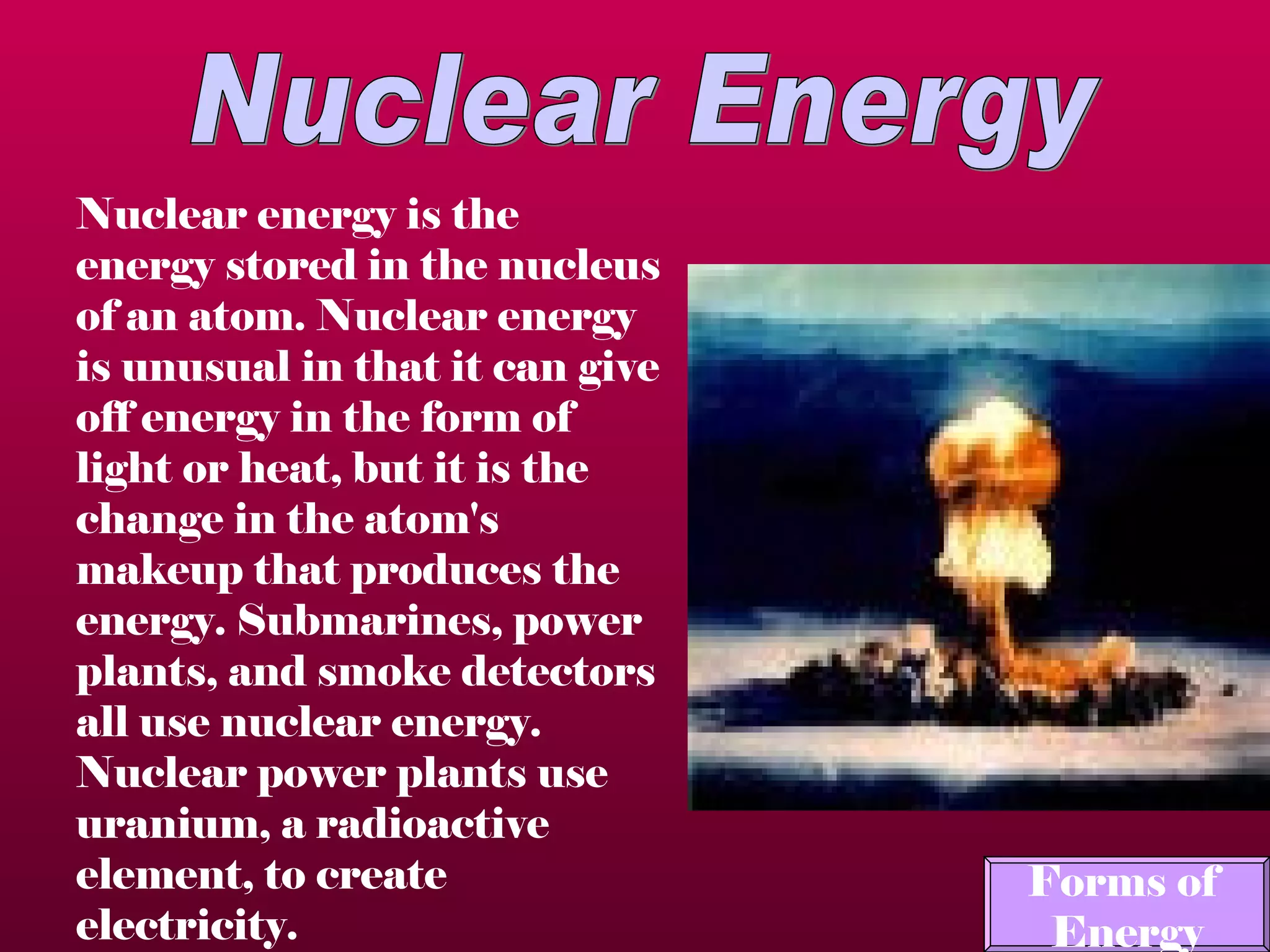 Nuclear Energy Nuclear energy is the energy stored in the nucleus of an atom.  Nuclear energy is unusual in that it can give off energy in the form of light or heat, but it is the change in the atom's makeup that produces the energy. Submarines, power plants, and smoke detectors all use nuclear energy. Nuclear power plants use uranium, a radioactive element, to create electricity.   Forms of  Energy 