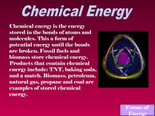 Chemical energy is the energy
stored in the bonds of atoms and
molecules. This a form of
potential energy until the bonds
are broken. Fossil fuels and
biomass store chemical energy.
Products that contain chemical
energy include: TNT, baking soda,
and a match. Biomass, petroleum,
natural gas, propane and coal are
examples of stored chemical
energy.

                                    Forms of
                                     Energy
 