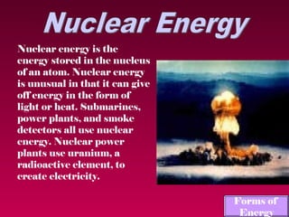 Nuclear energy is the
energy stored in the nucleus
of an atom. Nuclear energy
is unusual in that it can give
off energy in the form of
light or heat. Submarines,
power plants, and smoke
detectors all use nuclear
energy. Nuclear power
plants use uranium, a
radioactive element, to
create electricity.

                                 Forms of
                                  Energy
 