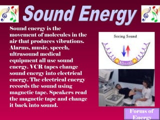 Sound energy is the
movement of molecules in the
air that produces vibrations.
Alarms, music, speech,
ultrasound medical
equipment all use sound
energy. VCR tapes change
sound energy into electrical
energy. The electrical energy
records the sound using
magnetic tape. Speakers read
the magnetic tape and change
it back into sound.
                                Forms of
                                 Energy
 