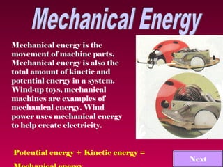 Mechanical energy is the
movement of machine parts.
Mechanical energy is also the
total amount of kinetic and
potential energy in a system.
Wind-up toys, mechanical
machines are examples of
mechanical energy. Wind
power uses mechanical energy
to help create electricity.


Potential energy + Kinetic energy =
                                      Next
 