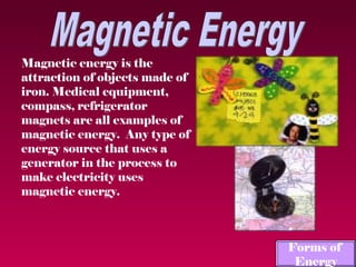 Magnetic energy is the
attraction of objects made of
iron. Medical equipment,
compass, refrigerator
magnets are all examples of
magnetic energy. Any type of
energy source that uses a
generator in the process to
make electricity uses
magnetic energy.



                                Forms of
                                 Energy
 