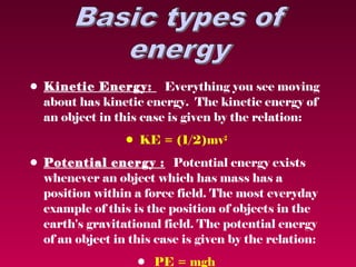 • Kinetic Energy: Everything you see moving
  about has kinetic energy.  The kinetic energy of
  an object in this case is given by the relation:
                 • KE = (1/2)mv2
• Potential energy : Potential energy exists
  whenever an object which has mass has a
  position within a force field. The most everyday
  example of this is the position of objects in the
  earth's gravitational field. The potential energy
  of an object in this case is given by the relation:
                   • PE = mgh
 