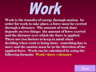 Work is the transfer of energy through motion. In
order for work to take place, a force must be exerted
through a distance. The amount of work done
depends on two things: the amount of force exerted
and the distance over which the force is applied.
There are two factors to keep in mind when
deciding when work is being done: something has to
move and the motion must be in the direction of the
applied force. Work can be calculated by using the
following formula: Work=force x distance



                                             Main Menu
                                               Next
 