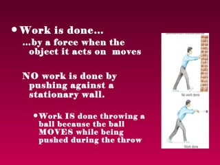 • Work is done…
 …by a force when the
  object it acts on moves

 NO work is done by
  pushing against a
  stationary wall.

   • Work IS done throwing a
     ball because the ball
     MOVES while being
     pushed during the throw .
 