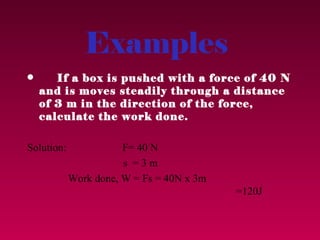 Examples
•      If a box is pushed with a force of 40 N
    and is moves steadily through a distance
    of 3 m in the direction of the force,
    calculate the work done.

Solution:              F= 40 N
                       s =3m
            Work done, W = Fs = 40N x 3m
                                           =120J
 
