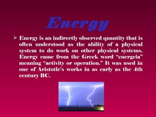 Energy
 Energy is an indirectly observed quantity that is
  often understood as the ability of a physical
  system to do work on other physical systems.
  Energy came from the Greek word “energeia”
  meaning “activity or operation.” It was used in
  one of Aristotle’s works in as early as the 4th
  century BC.
 