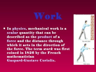 Work
• In physics, mechanical work is a
  scalar quantity that can be
  described as the product of a
  force and the distance through
  which it acts in the direction of
  the force. The term work was first
  coined in 1826 by the French
  mathematician
  Gaspard-Gustave Coriolis .
 