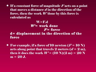 • If a constant force of magnitude F acts on a point
  that moves a distance d in the direction of the
  force, then the work W done by this force is
  calculated as
                   W=F.d
                W= work done
                         F= force
  d= displacement in the direction of the
  force

• For example, if a force of 10 newton (F = 10 N)
  acts along point that travels 2 meters (d = 2 m),
  then it does the work W = (10 N)(2 m) = 20 N
  m = 20 J.
 