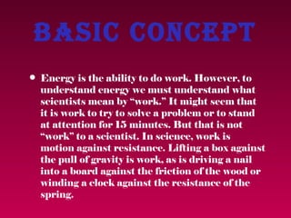 Basic concept
• Energy is the ability to do work. However, to
  understand energy we must understand what
  scientists mean by “work.” It might seem that
  it is work to try to solve a problem or to stand
  at attention for 15 minutes. But that is not
  “work” to a scientist. In science, work is
  motion against resistance. Lifting a box against
  the pull of gravity is work, as is driving a nail
  into a board against the friction of the wood or
  winding a clock against the resistance of the
  spring.
 