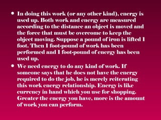 • In doing this work (or any other kind), energy is
  used up. Both work and energy are measured
  according to the distance an object is moved and
  the force that must be overcome to keep the
  object moving. Suppose a pound of iron is lifted 1
  foot. Then 1 foot-pound of work has been
  performed and 1 foot-pound of energy has been
  used up.
• We need energy to do any kind of work. If
  someone says that he does not have the energy
  required to do the job, he is merely reiterating
  this work energy relationship. Energy is like
  currency in hand which you use for shopping.
  Greater the energy you have, more is the amount
  of work you can perform.
 