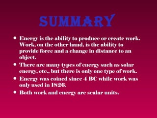 Summary
• Energy is the ability to produce or create work.
  Work, on the other hand, is the ability to
  provide force and a change in distance to an
  object.
• There are many types of energy such as solar
  energy, etc., but there is only one type of work.
• Energy was coined since 4 BC while work was
  only used in 1826.
• Both work and energy are scalar units.
 