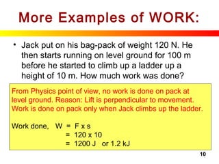 10
More Examples of WORK:
• Jack put on his bag-pack of weight 120 N. He
then starts running on level ground for 100 m
before he started to climb up a ladder up a
height of 10 m. How much work was done?
From Physics point of view, no work is done on pack at
level ground. Reason: Lift is perpendicular to movement.
Work is done on pack only when Jack climbs up the ladder.
Work done, W = F x s
= 120 x 10
= 1200 J or 1.2 kJ
 