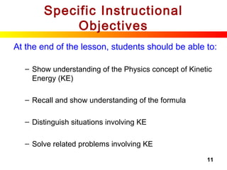 11
Specific Instructional
Objectives
At the end of the lesson, students should be able to:
– Show understanding of the Physics concept of Kinetic
Energy (KE)
– Recall and show understanding of the formula
– Distinguish situations involving KE
– Solve related problems involving KE
 