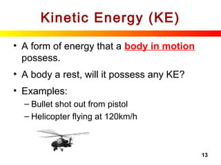 13
Kinetic Energy (KE)
• A form of energy that a body in motion
possess.
• A body a rest, will it possess any KE?
• Examples:
– Bullet shot out from pistol
– Helicopter flying at 120km/h
 